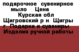 подарочное  сувенирное мыло  › Цена ­ 350 - Курская обл., Щигровский р-н, Щигры г. Подарки и сувениры » Изделия ручной работы   . Курская обл.